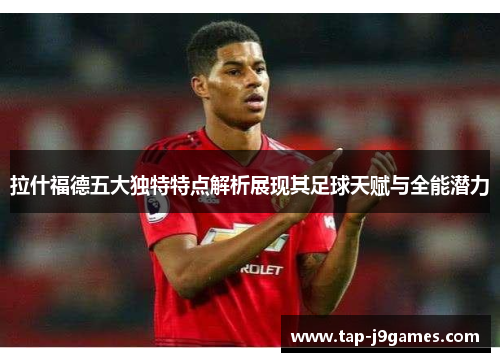 拉什福德五大独特特点解析展现其足球天赋与全能潜力