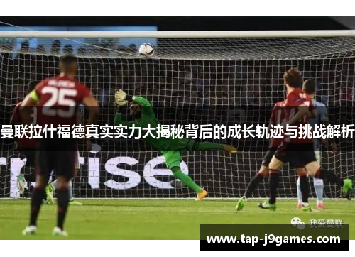 曼联拉什福德真实实力大揭秘背后的成长轨迹与挑战解析