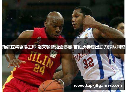 新疆或将更换主帅 洛夫顿遭驱逐停赛 吉伦沃特复出助力球队调整