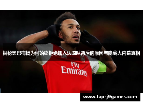 揭秘奥巴梅扬为何始终拒绝加入法国队背后的原因与隐藏大内幕真相 揭秘奥巴梅扬为何始终拒绝加入法国队背后的原因与隐藏大内幕真相