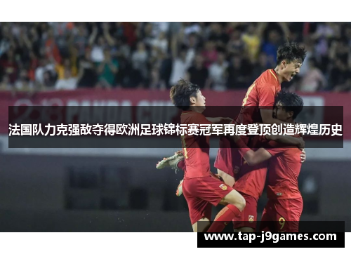 法国队力克强敌夺得欧洲足球锦标赛冠军再度登顶创造辉煌历史 法国队力克强敌夺得欧洲足球锦标赛冠军再度登顶创造辉煌历史
