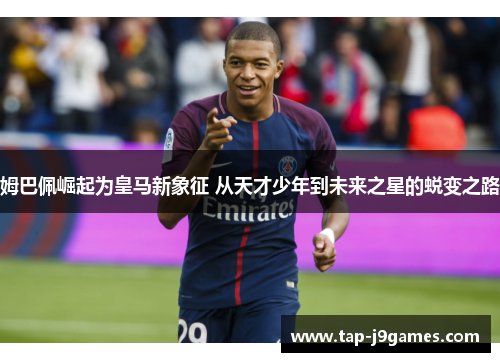姆巴佩崛起为皇马新象征 从天才少年到未来之星的蜕变之路