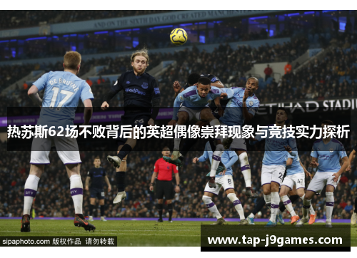 热苏斯62场不败背后的英超偶像崇拜现象与竞技实力探析