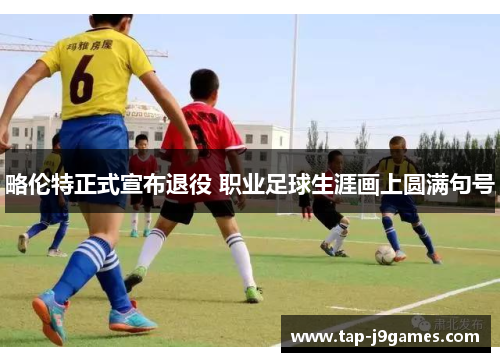 略伦特正式宣布退役 职业足球生涯画上圆满句号 略伦特正式宣布退役 职业足球生涯画上圆满句号