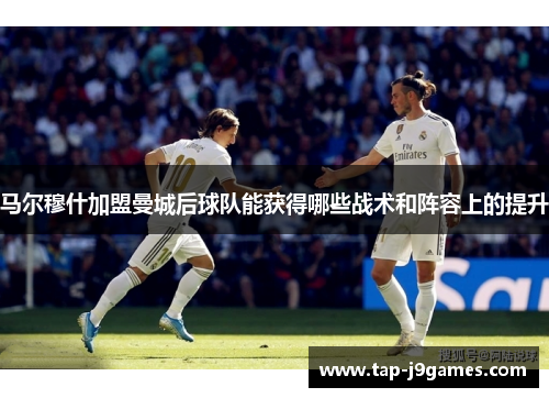 马尔穆什加盟曼城后球队能获得哪些战术和阵容上的提升 马尔穆什加盟曼城后球队能获得哪些战术和阵容上的提升