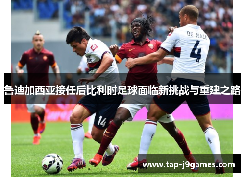 鲁迪加西亚接任后比利时足球面临新挑战与重建之路