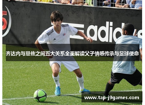 齐达内与恩佐之间五大关系全面解读父子情感传承与足球使命 齐达内与恩佐之间五大关系全面解读父子情感传承与足球使命