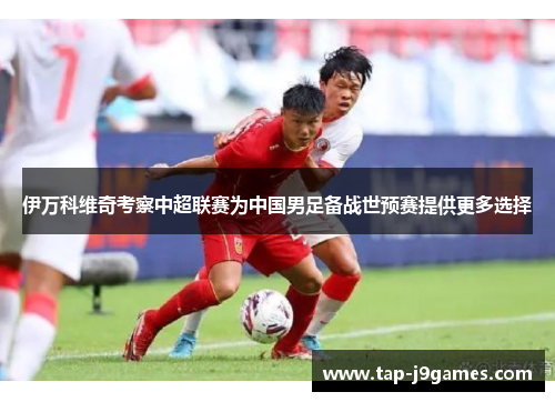 伊万科维奇考察中超联赛为中国男足备战世预赛提供更多选择 伊万科维奇考察中超联赛为中国男足备战世预赛提供更多选择