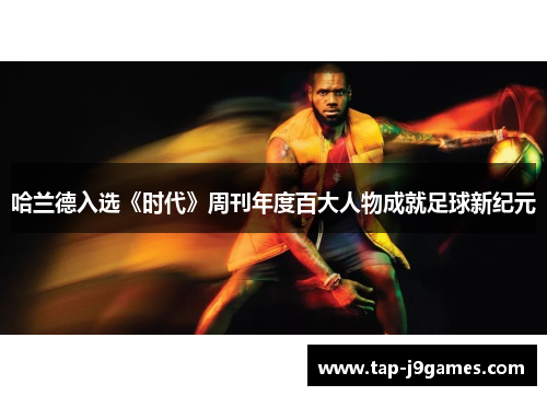 哈兰德入选《时代》周刊年度百大人物成就足球新纪元 哈兰德入选《时代》周刊年度百大人物成就足球新纪元
