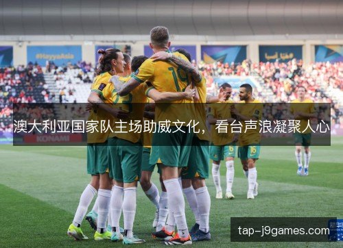 澳大利亚国家队主场助威文化，看台声浪凝聚人心
